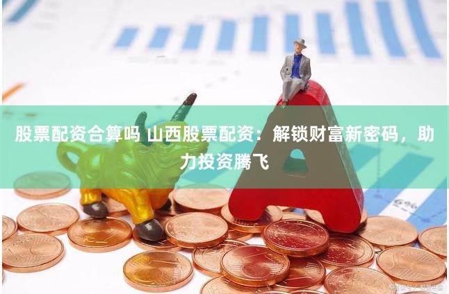 股票配资合算吗 山西股票配资：解锁财富新密码，助力投资腾飞