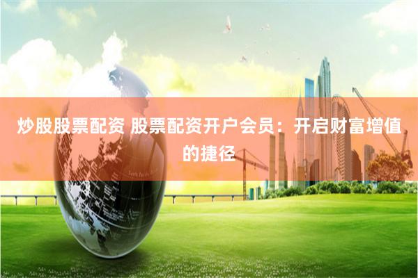 炒股股票配资 股票配资开户会员：开启财富增值的捷径