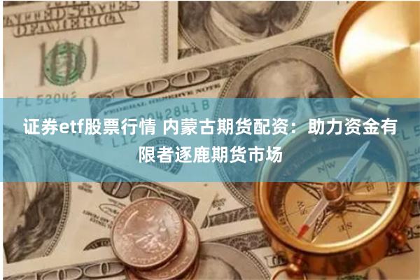 证券etf股票行情 内蒙古期货配资：助力资金有限者逐鹿期货市场