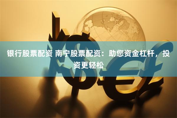 银行股票配资 南宁股票配资：助您资金杠杆，投资更轻松