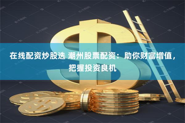在线配资炒股选 潮州股票配资：助你财富增值，把握投资良机