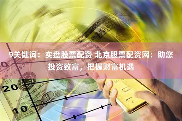 9关键词：实盘股票配资 北京股票配资网：助您投资致富，把握财富机遇
