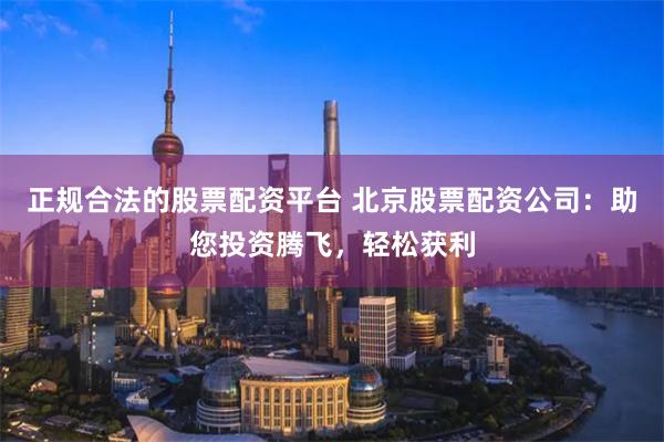 正规合法的股票配资平台 北京股票配资公司：助您投资腾飞，轻松获利