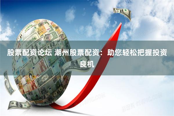 股票配资论坛 潮州股票配资：助您轻松把握投资良机