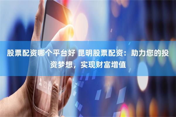 股票配资哪个平台好 昆明股票配资：助力您的投资梦想，实现财富增值