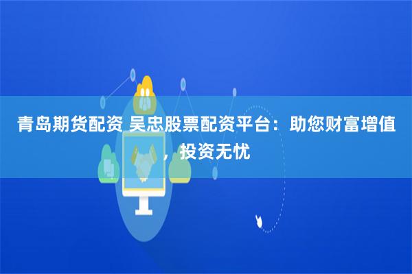 青岛期货配资 吴忠股票配资平台：助您财富增值，投资无忧