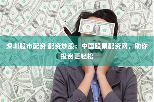 深圳股市配资 配资炒股：中国股票配资网，助你投资更轻松