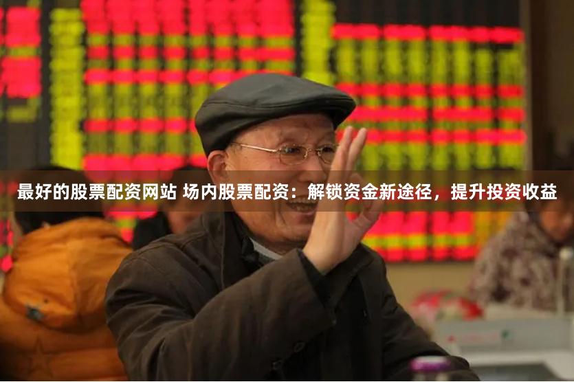 最好的股票配资网站 场内股票配资：解锁资金新途径，提升投资收益