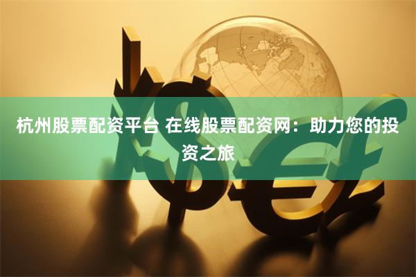 杭州股票配资平台 在线股票配资网：助力您的投资之旅