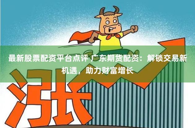 最新股票配资平台点评 广东期货配资：解锁交易新机遇，助力财富增长