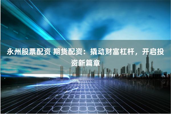 永州股票配资 期货配资：撬动财富杠杆，开启投资新篇章