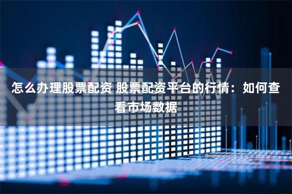 怎么办理股票配资 股票配资平台的行情：如何查看市场数据