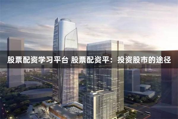 股票配资学习平台 股票配资平：投资股市的途径