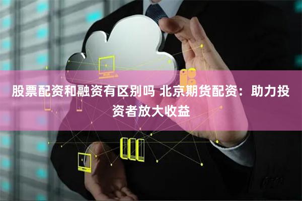 股票配资和融资有区别吗 北京期货配资：助力投资者放大收益