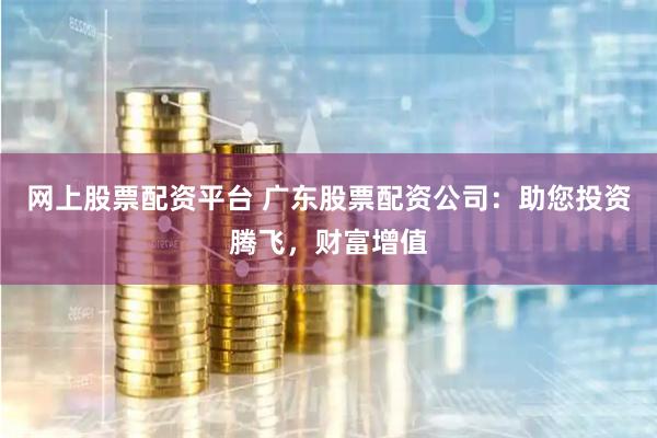 网上股票配资平台 广东股票配资公司：助您投资腾飞，财富增值