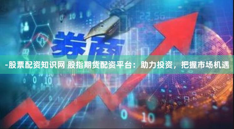 -股票配资知识网 股指期货配资平台：助力投资，把握市场机遇