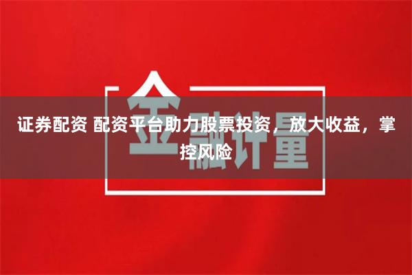 证券配资 配资平台助力股票投资，放大收益，掌控风险