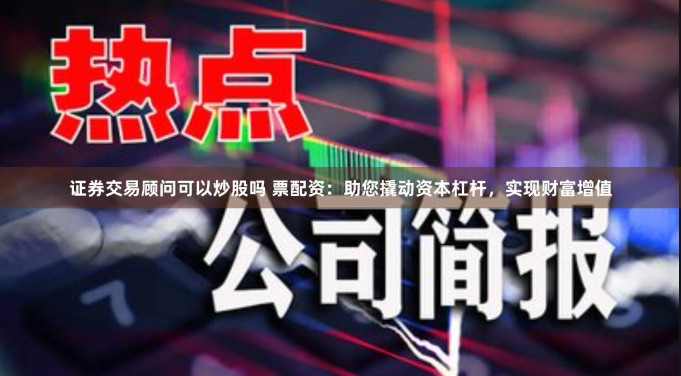 证券交易顾问可以炒股吗 票配资：助您撬动资本杠杆，实现财富增值