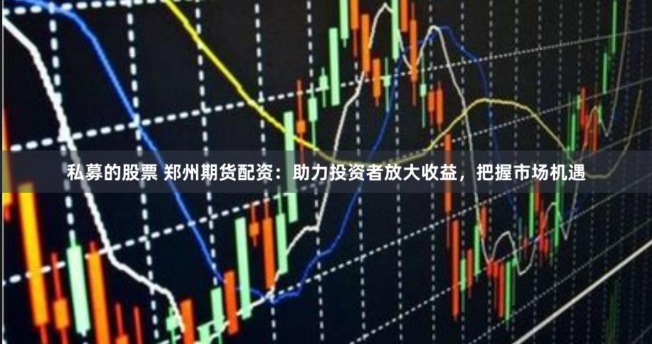 私募的股票 郑州期货配资：助力投资者放大收益，把握市场机遇
