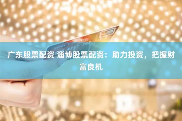 广东股票配资 淄博股票配资：助力投资，把握财富良机