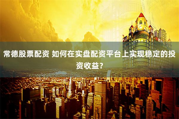 常德股票配资 如何在实盘配资平台上实现稳定的投资收益？